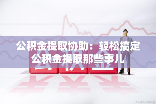 石狮公积金提取协助:轻松搞定公积金提取那些事儿 石狮公积金提取协助:轻松搞定公积金提取那些事儿